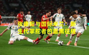 张康阳与国际米兰:新生代掌舵者的蓝黑征程