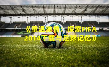 《重温激情:探索FIFA2014下载与足球记忆》