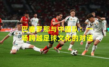 巴塞罗那与中国队:一场跨越足球文化的对话