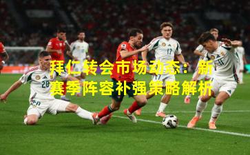 拜仁转会市场动态：新赛季阵容补强策略解析