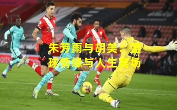 朱芳雨与胡美：篮球情缘与人生赛场