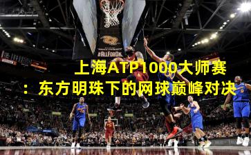 上海ATP1000大师赛：东方明珠下的网球巅峰对决