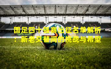 国足四十强赛出征名单解析:新老交替间的挑战与希望