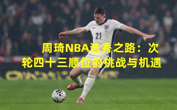 周琦NBA选秀之路：次轮四十三顺位的挑战与机遇