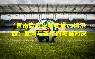 直击欧冠决赛曼城vs切尔西:蓝月与蓝军的巅峰对决