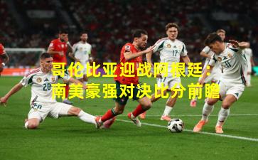 哥伦比亚迎战阿根廷：南美豪强对决比分前瞻