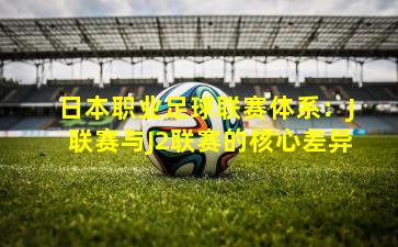 日本职业足球联赛体系：J联赛与J2联赛的核心差异