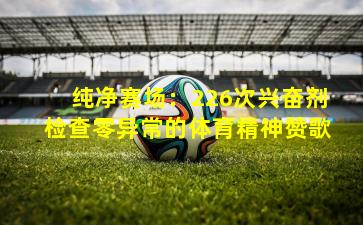 纯净赛场:226次兴奋剂检查零异常的体育精神赞歌